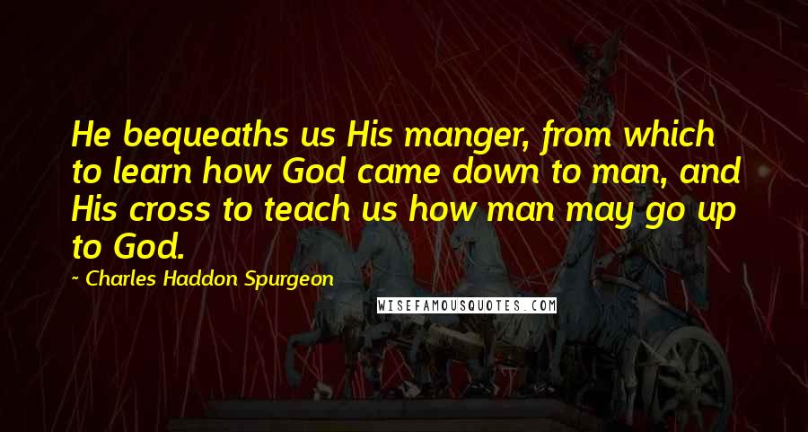 Charles Haddon Spurgeon Quotes: He bequeaths us His manger, from which to learn how God came down to man, and His cross to teach us how man may go up to God.