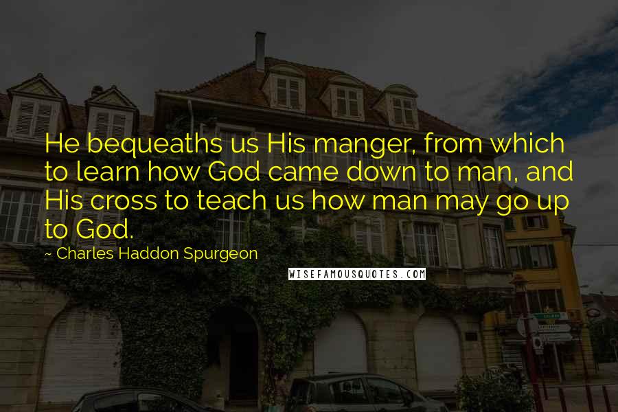 Charles Haddon Spurgeon Quotes: He bequeaths us His manger, from which to learn how God came down to man, and His cross to teach us how man may go up to God.