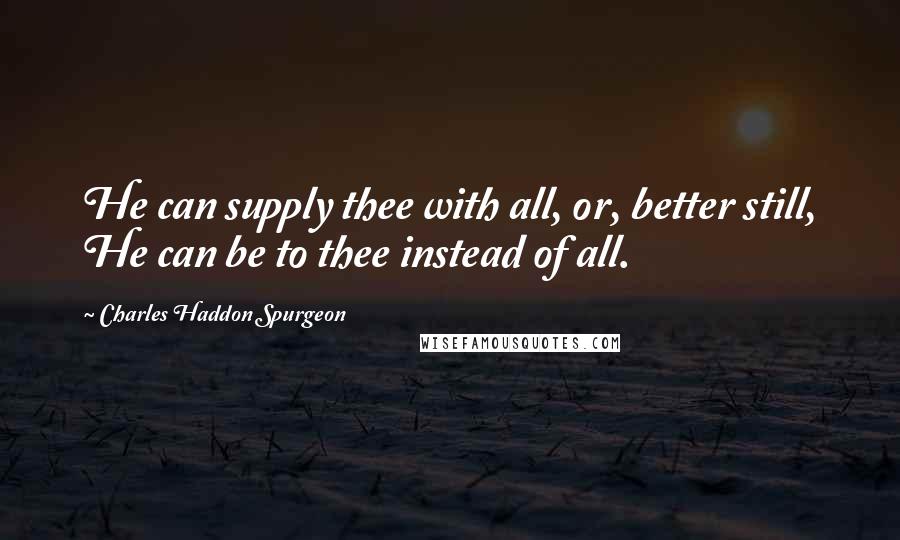 Charles Haddon Spurgeon Quotes: He can supply thee with all, or, better still, He can be to thee instead of all.