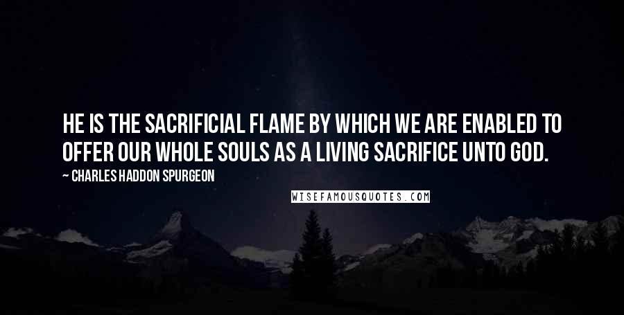 Charles Haddon Spurgeon Quotes: He is the sacrificial flame by which we are enabled to offer our whole souls as a living sacrifice unto God.