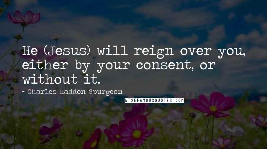 Charles Haddon Spurgeon Quotes: He (Jesus) will reign over you, either by your consent, or without it.