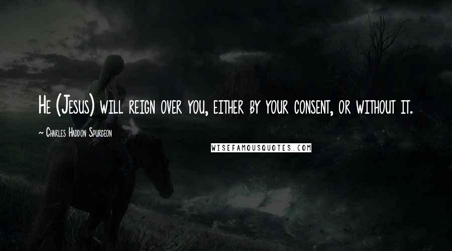 Charles Haddon Spurgeon Quotes: He (Jesus) will reign over you, either by your consent, or without it.