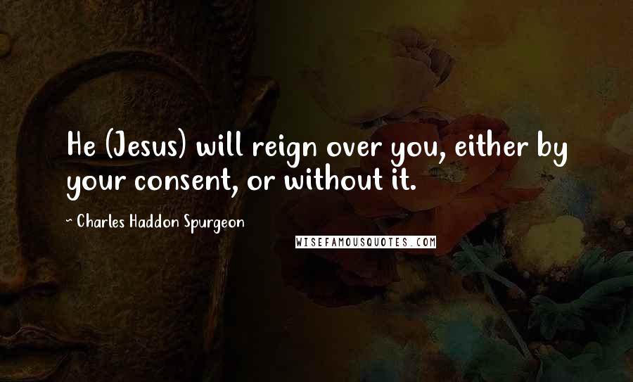 Charles Haddon Spurgeon Quotes: He (Jesus) will reign over you, either by your consent, or without it.