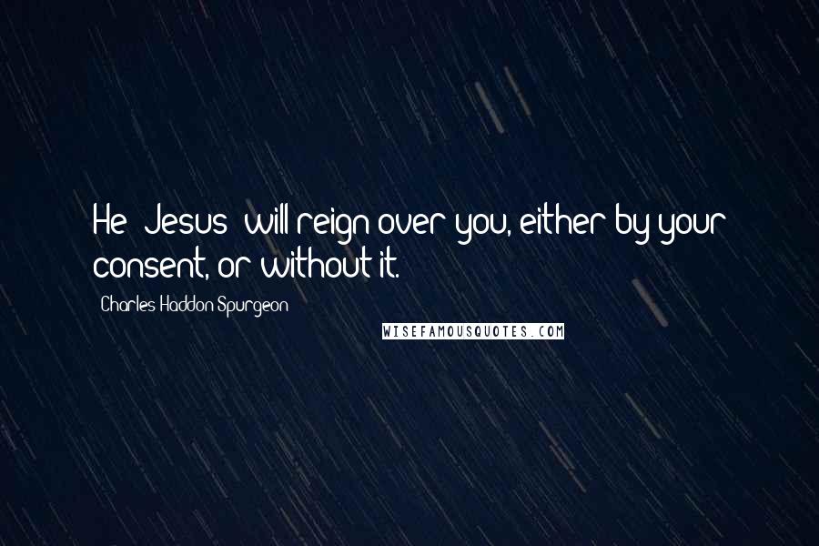 Charles Haddon Spurgeon Quotes: He (Jesus) will reign over you, either by your consent, or without it.