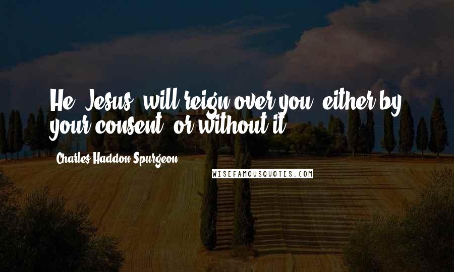 Charles Haddon Spurgeon Quotes: He (Jesus) will reign over you, either by your consent, or without it.