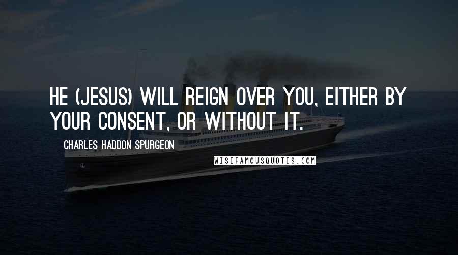 Charles Haddon Spurgeon Quotes: He (Jesus) will reign over you, either by your consent, or without it.