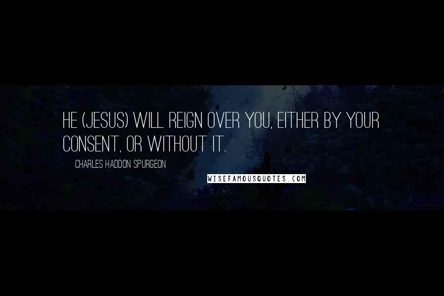 Charles Haddon Spurgeon Quotes: He (Jesus) will reign over you, either by your consent, or without it.