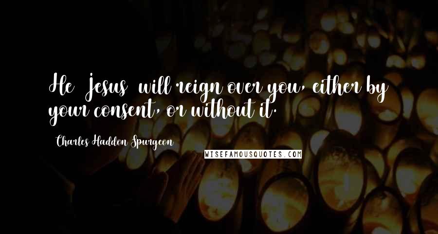 Charles Haddon Spurgeon Quotes: He (Jesus) will reign over you, either by your consent, or without it.