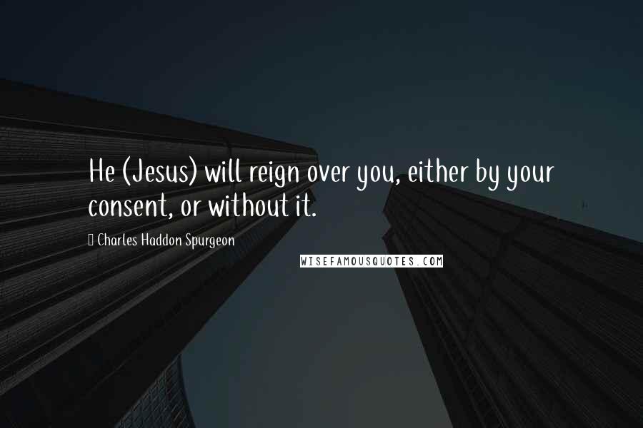 Charles Haddon Spurgeon Quotes: He (Jesus) will reign over you, either by your consent, or without it.