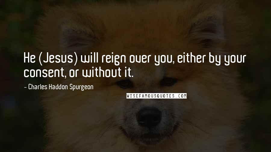 Charles Haddon Spurgeon Quotes: He (Jesus) will reign over you, either by your consent, or without it.