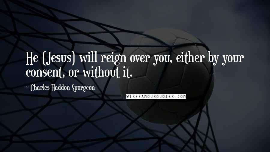 Charles Haddon Spurgeon Quotes: He (Jesus) will reign over you, either by your consent, or without it.