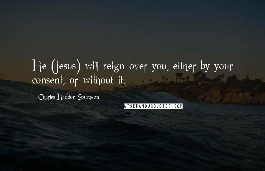 Charles Haddon Spurgeon Quotes: He (Jesus) will reign over you, either by your consent, or without it.