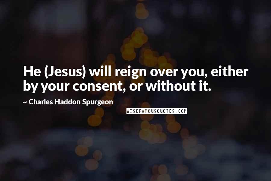 Charles Haddon Spurgeon Quotes: He (Jesus) will reign over you, either by your consent, or without it.