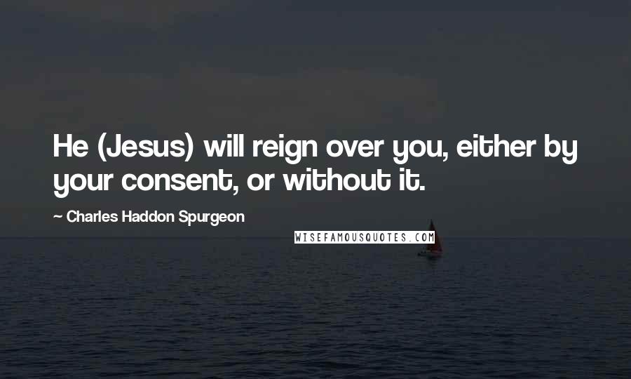 Charles Haddon Spurgeon Quotes: He (Jesus) will reign over you, either by your consent, or without it.