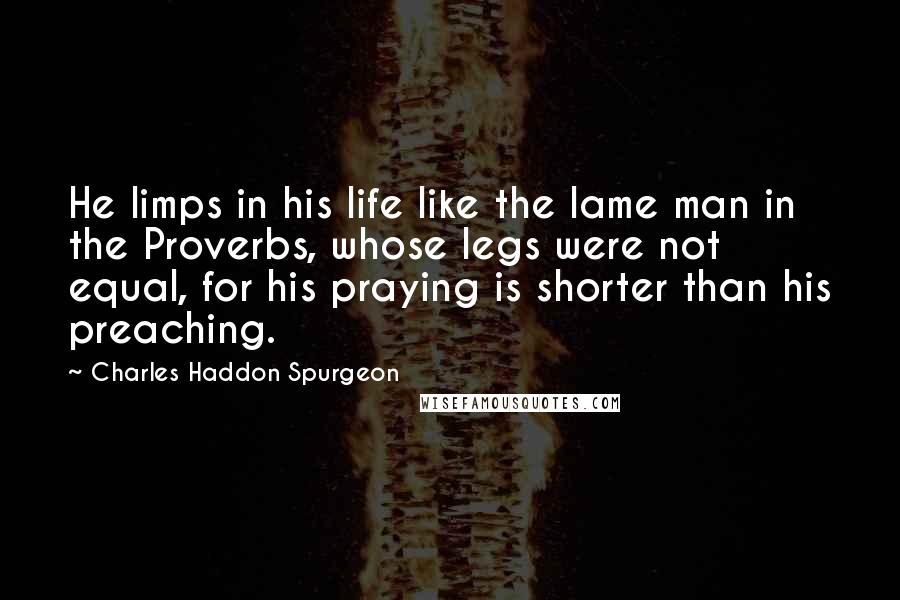 Charles Haddon Spurgeon Quotes: He limps in his life like the lame man in the Proverbs, whose legs were not equal, for his praying is shorter than his preaching.