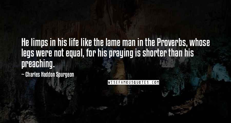 Charles Haddon Spurgeon Quotes: He limps in his life like the lame man in the Proverbs, whose legs were not equal, for his praying is shorter than his preaching.