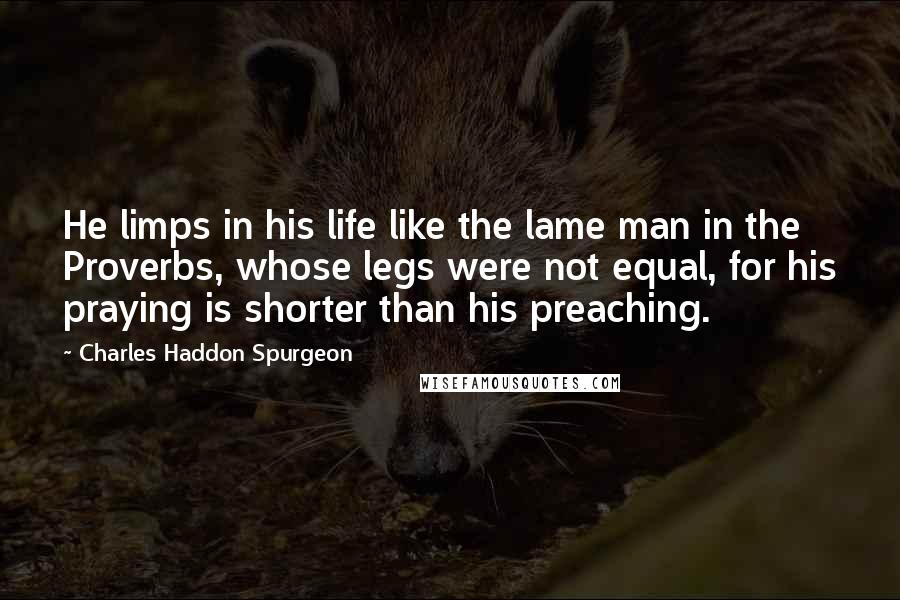 Charles Haddon Spurgeon Quotes: He limps in his life like the lame man in the Proverbs, whose legs were not equal, for his praying is shorter than his preaching.