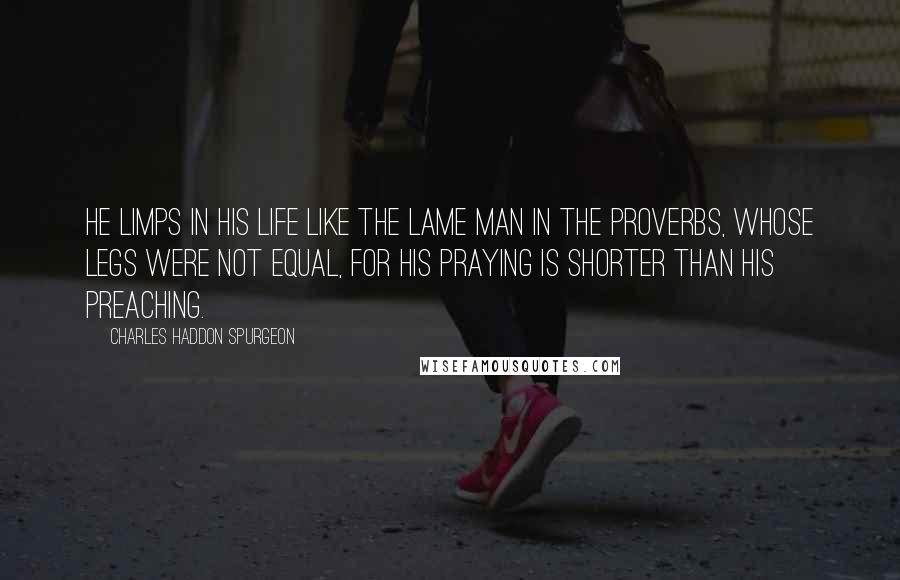 Charles Haddon Spurgeon Quotes: He limps in his life like the lame man in the Proverbs, whose legs were not equal, for his praying is shorter than his preaching.