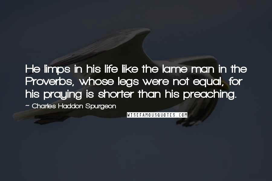 Charles Haddon Spurgeon Quotes: He limps in his life like the lame man in the Proverbs, whose legs were not equal, for his praying is shorter than his preaching.