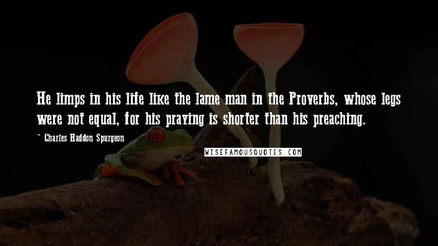 Charles Haddon Spurgeon Quotes: He limps in his life like the lame man in the Proverbs, whose legs were not equal, for his praying is shorter than his preaching.