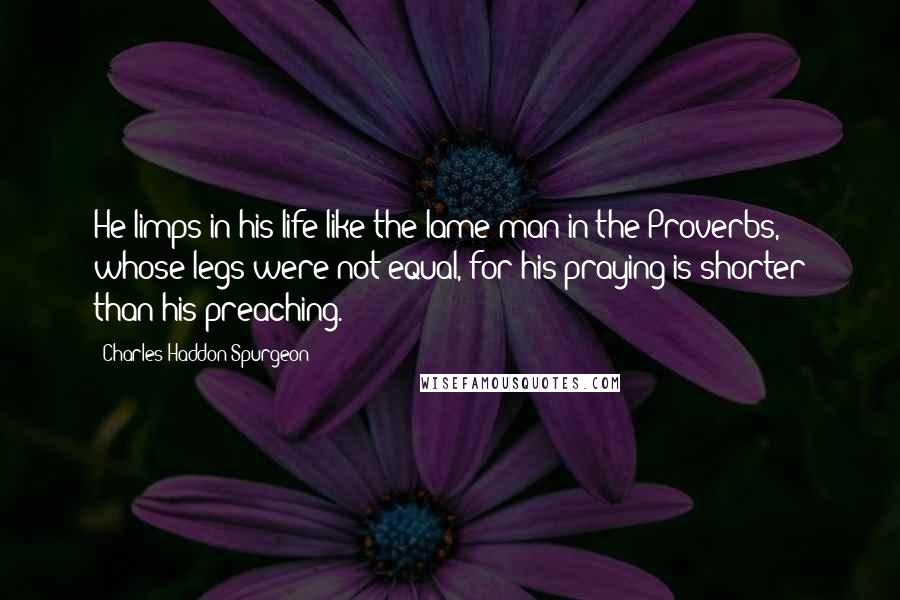 Charles Haddon Spurgeon Quotes: He limps in his life like the lame man in the Proverbs, whose legs were not equal, for his praying is shorter than his preaching.