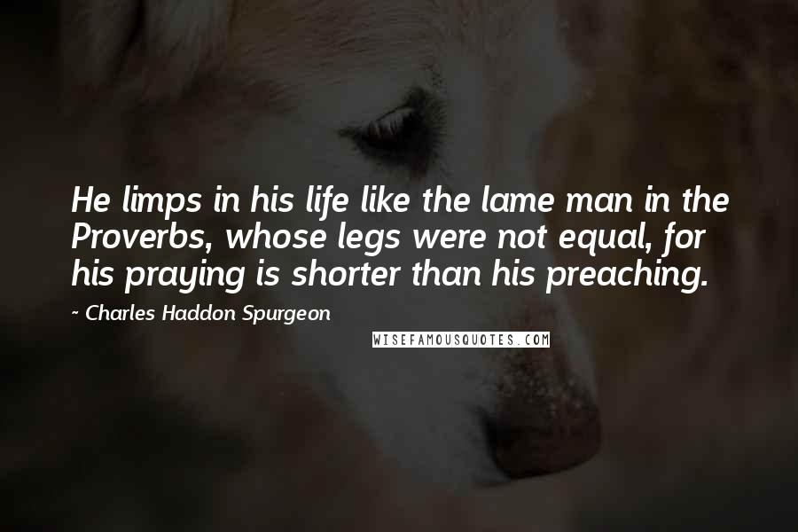 Charles Haddon Spurgeon Quotes: He limps in his life like the lame man in the Proverbs, whose legs were not equal, for his praying is shorter than his preaching.