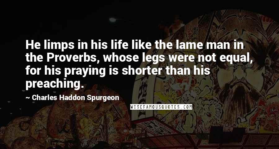 Charles Haddon Spurgeon Quotes: He limps in his life like the lame man in the Proverbs, whose legs were not equal, for his praying is shorter than his preaching.