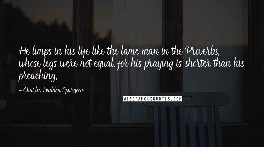 Charles Haddon Spurgeon Quotes: He limps in his life like the lame man in the Proverbs, whose legs were not equal, for his praying is shorter than his preaching.