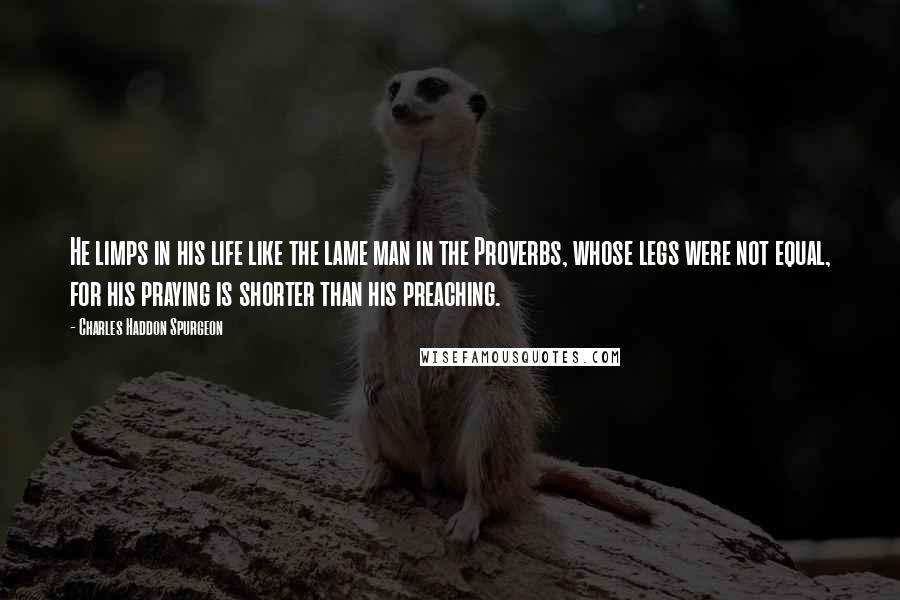 Charles Haddon Spurgeon Quotes: He limps in his life like the lame man in the Proverbs, whose legs were not equal, for his praying is shorter than his preaching.