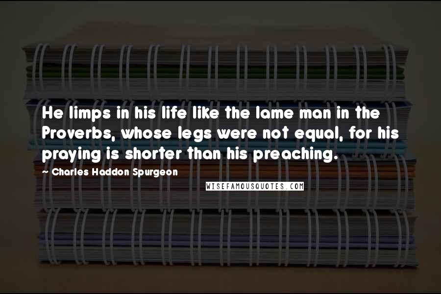 Charles Haddon Spurgeon Quotes: He limps in his life like the lame man in the Proverbs, whose legs were not equal, for his praying is shorter than his preaching.