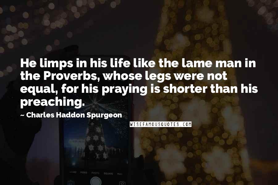 Charles Haddon Spurgeon Quotes: He limps in his life like the lame man in the Proverbs, whose legs were not equal, for his praying is shorter than his preaching.