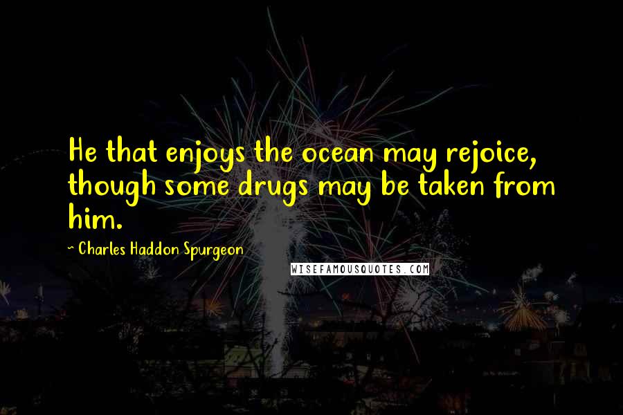 Charles Haddon Spurgeon Quotes: He that enjoys the ocean may rejoice, though some drugs may be taken from him.