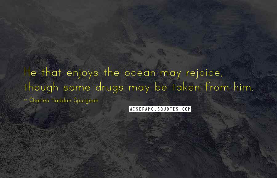 Charles Haddon Spurgeon Quotes: He that enjoys the ocean may rejoice, though some drugs may be taken from him.
