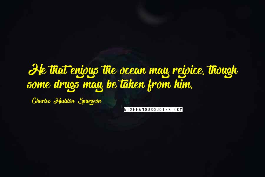 Charles Haddon Spurgeon Quotes: He that enjoys the ocean may rejoice, though some drugs may be taken from him.