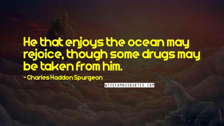 Charles Haddon Spurgeon Quotes: He that enjoys the ocean may rejoice, though some drugs may be taken from him.