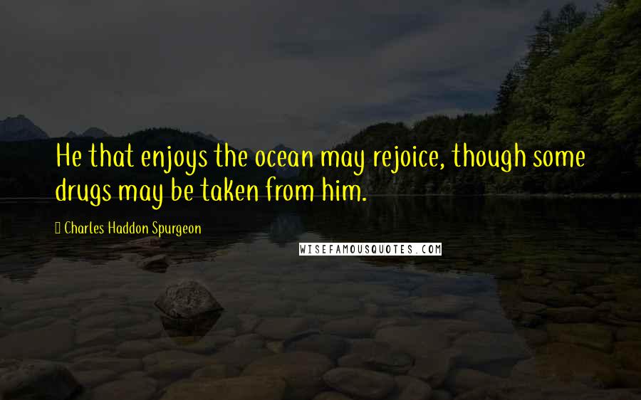 Charles Haddon Spurgeon Quotes: He that enjoys the ocean may rejoice, though some drugs may be taken from him.