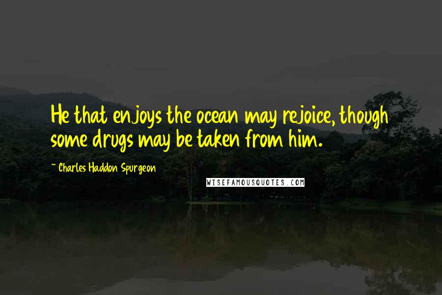 Charles Haddon Spurgeon Quotes: He that enjoys the ocean may rejoice, though some drugs may be taken from him.