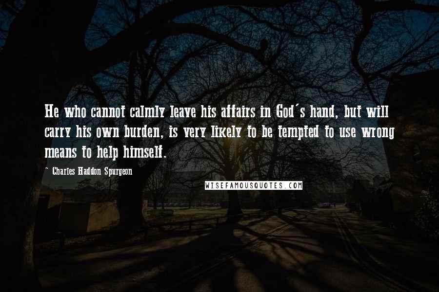 Charles Haddon Spurgeon Quotes: He who cannot calmly leave his affairs in God's hand, but will carry his own burden, is very likely to be tempted to use wrong means to help himself.