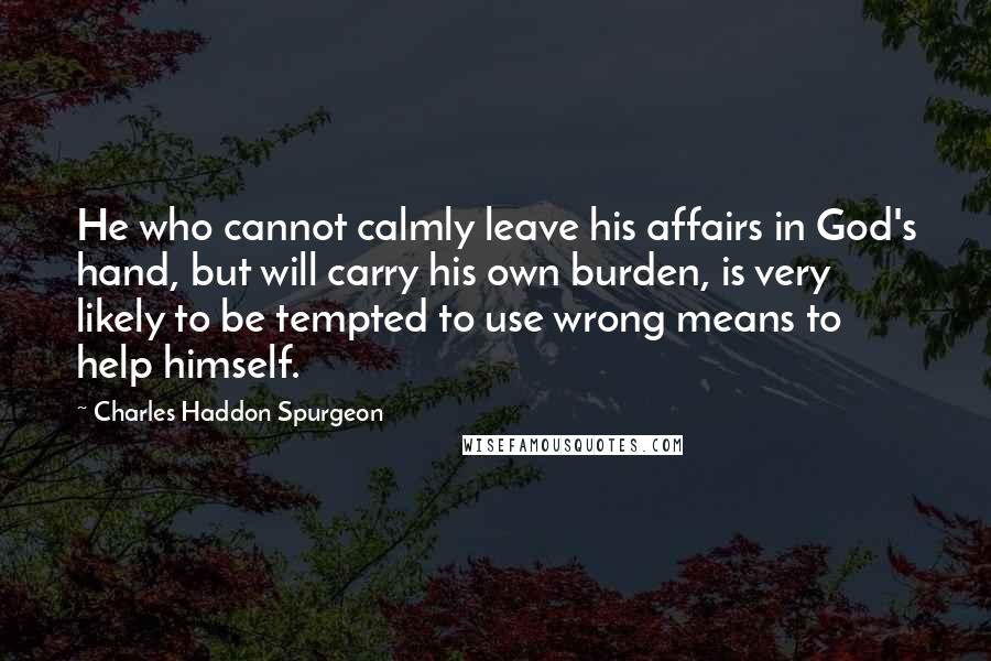 Charles Haddon Spurgeon Quotes: He who cannot calmly leave his affairs in God's hand, but will carry his own burden, is very likely to be tempted to use wrong means to help himself.