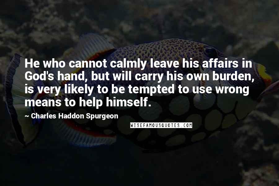 Charles Haddon Spurgeon Quotes: He who cannot calmly leave his affairs in God's hand, but will carry his own burden, is very likely to be tempted to use wrong means to help himself.