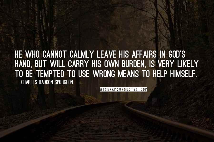 Charles Haddon Spurgeon Quotes: He who cannot calmly leave his affairs in God's hand, but will carry his own burden, is very likely to be tempted to use wrong means to help himself.