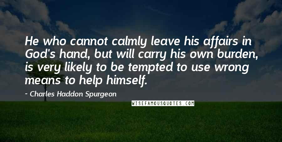 Charles Haddon Spurgeon Quotes: He who cannot calmly leave his affairs in God's hand, but will carry his own burden, is very likely to be tempted to use wrong means to help himself.