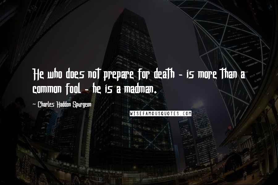 Charles Haddon Spurgeon Quotes: He who does not prepare for death - is more than a common fool - he is a madman.