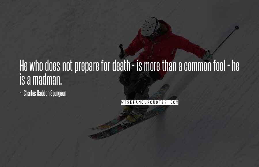 Charles Haddon Spurgeon Quotes: He who does not prepare for death - is more than a common fool - he is a madman.