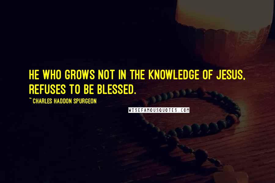 Charles Haddon Spurgeon Quotes: He who grows not in the knowledge of Jesus, refuses to be blessed.