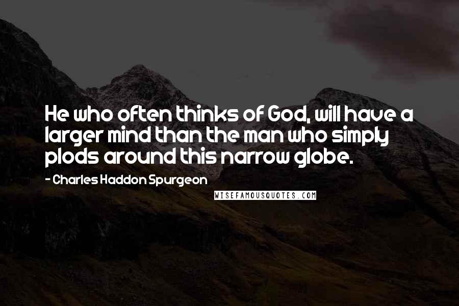 Charles Haddon Spurgeon Quotes: He who often thinks of God, will have a larger mind than the man who simply plods around this narrow globe.