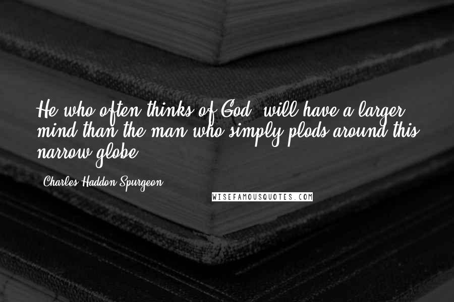 Charles Haddon Spurgeon Quotes: He who often thinks of God, will have a larger mind than the man who simply plods around this narrow globe.