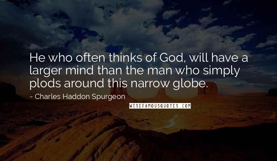 Charles Haddon Spurgeon Quotes: He who often thinks of God, will have a larger mind than the man who simply plods around this narrow globe.