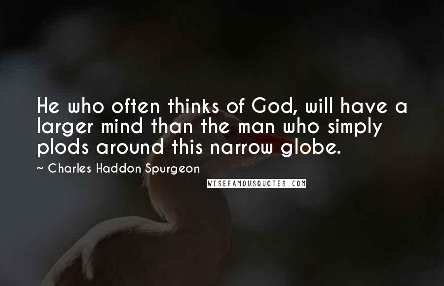 Charles Haddon Spurgeon Quotes: He who often thinks of God, will have a larger mind than the man who simply plods around this narrow globe.