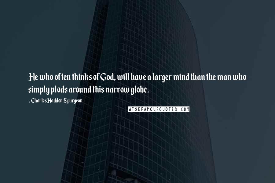Charles Haddon Spurgeon Quotes: He who often thinks of God, will have a larger mind than the man who simply plods around this narrow globe.